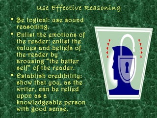 Use Effective Reasoning
 Be logical: use sound
  reasoning.
 Enlist the emotions of
  the reader: enlist the
  values and beliefs of
  the reader by
  arousing “the better
  self” of the reader.
 Establish credibility:
  show that you, as the
  writer, can be relied
  upon as a
  knowledgeable person
  with good sense.
 