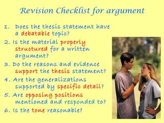 Revision Checklist for argument

1. Does the thesis statement have
    a debatable topic?
2. Is the material properly
    structured for a written
    argument?
3. Do the reasons and evidence
    support the thesis statement?
4. Are the generalizations
    supported by specific detail?
5. Are opposing positions
    mentioned and responded to?
6. Is the tone reasonable?
 