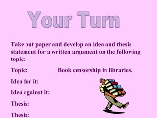 Take out paper and develop an idea and thesis
statement for a written argument on the following
topic:
Topic:             Book censorship in libraries.
Idea for it:
Idea against it:
Thesis:
Thesis:
 