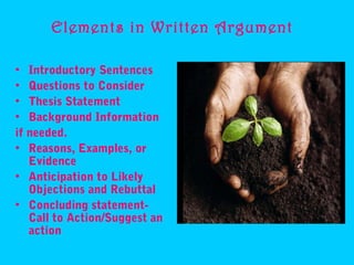 Elements in Written Argument

• Introductory Sentences
• Questions to Consider
• Thesis Statement
• Background Information
if needed.
• Reasons, Examples, or
   Evidence
• Anticipation to Likely
   Objections and Rebuttal
• Concluding statement-
   Call to Action/Suggest an
   action
 