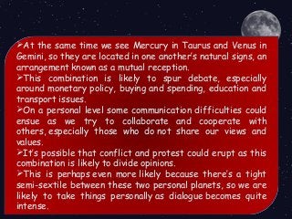 At the same time we see Mercury in Taurus and Venus in
Gemini, so they are located in one another’s natural signs, an
arrangement known as a mutual reception. 
This combination is likely to spur debate, especially
around monetary policy, buying and spending, education and
transport issues.
On a personal level some communication difficulties could
ensue as we try to collaborate and cooperate with
others, especially those who do not share our views and
values.
It’s possible that conflict and protest could erupt as this
combination is likely to divide opinions.
This is perhaps even more likely because there’s a tight
semi-sextile between these two personal planets, so we are
likely to take things personally as dialogue becomes quite
intense.
 
