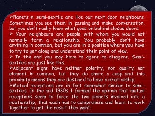 Planets in semi-sextile are like our next door neighbours.
Sometimes you see them in passing and make conversation,
but you don’t really know what goes on behind closed doors.
 Your neighbours are people with whom you would not
normally form a relationship. You probably don’t have
anything in common, but you are in a position where you have
to try to get along and understand their point of view.
 In the end you may have to agree to disagree. Semi-
sextiles are just like this.
Adjacent signs have neither polarity, nor quality nor
element in common, but they do share a cusp and this
proximity means they are destined to have a relationship.
Mutual receptions are in fact somewhat similar to semi-
sextiles. In the mid 1980s I formed the opinion that mutual
receptions seem to force the two planets involved into a
relationship, that each has to compromise and learn to work
together to get the result they want. 
 