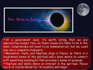 At a government level, it’s worth noting that we are
approaching budget time, so these issues are likely to be in the
news. Compromises will need to be hammered out, but we could
also see a complete stalemate.
Meanwhile, Vesta and Neptune align in Pisces, so there is a
heightened sense of the spiritual and a keen desire to connect
with something meaningful that provides a sense of purpose.
Neptune and Vesta share an interest in the spiritual. Pisces
too is of course known for its mystery and magic.
 