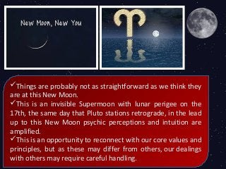 Things are probably not as straightforward as we think they
are at this New Moon.
This is an invisible Supermoon with lunar perigee on the
17th, the same day that Pluto stations retrograde, in the lead
up to this New Moon psychic perceptions and intuition are
amplified.
This is an opportunity to reconnect with our core values and
principles, but as these may differ from others, our dealings
with others may require careful handling.
 