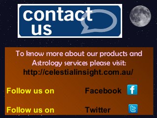 To know more about our products and
Astrology services please visit:
http://celestialinsight.com.au/
Follow us on Facebook
Follow us on Twitter
 