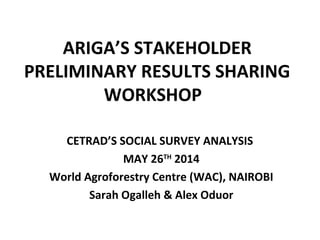 ARIGA’S STAKEHOLDER 
PRELIMINARY RESULTS SHARING 
WORKSHOP 
CETRAD’S SOCIAL SURVEY ANALYSIS 
MAY 26TH 2014 
World Agroforestry Centre (WAC), NAIROBI 
Sarah Ogalleh & Alex Oduor 
 