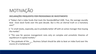 MOTIVAÇÃO
DECLARAÇÕES FREQUENTES POR PROISSIONAIS DE INVESTIMENTO
"Today's fad is index funds that track the Standard&Poor's500. True, the average soundly
beat most stock funds over the past decade. But is this an eternal truth or a transitory
one?“
 "In small stocks, especially, you're probably better off with an active manager than buying
the market.“
 "The case for passive management rests only on complex and unrealistic theories of
equilibrium in capital markets.”
 "Any graduate of the ___ Business School should be able to beat an index fund over the
course of a marketcycle.“
 