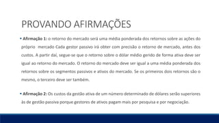 PROVANDO AFIRMAÇÕES
 Afirmação 1: o retorno do mercado será uma média ponderada dos retornos sobre as ações do
próprio mercado Cada gestor passivo irá obter com precisão o retorno de mercado, antes dos
custos. A partir daí, segue-se que o retorno sobre o dólar médio gerido de forma ativa deve ser
igual ao retorno do mercado. O retorno do mercado deve ser igual a uma média ponderada dos
retornos sobre os segmentos passivos e ativos do mercado. Se os primeiros dois retornos são o
mesmo, o terceiro deve ser também.
 Afirmação 2: Os custos da gestão ativa de um número determinado de dólares serão superiores
às de gestão passiva porque gestores de ativos pagam mais por pesquisa e por negociação.
 