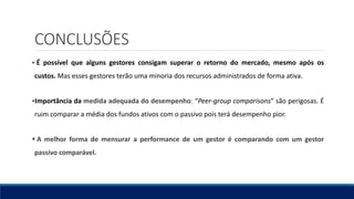 CONCLUSÕES
 É possível que alguns gestores consigam superar o retorno do mercado, mesmo após os
custos. Mas esses gestores terão uma minoria dos recursos administrados de forma ativa.
Importância da medida adequada do desempenho: “Peer-group comparisons” são perigosas. É
ruim comparar a média dos fundos ativos com o passivo pois terá desempenho pior.
 A melhor forma de mensurar a performance de um gestor é comparando com um gestor
passivo comparável.
 