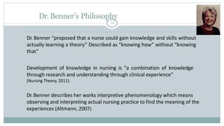 Dr.Benner’s Philosophy
12
Dr. Benner “proposed that a nurse could gain knowledge and skills without
actually learning a th...