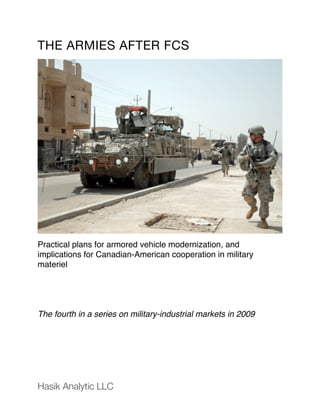 THE ARMIES AFTER FCS




Practical plans for armored vehicle modernization, and
implications for Canadian-American cooperation in military
materiel




The fourth in a series on military-industrial markets in 2009




Hasik Analytic LLC
               
 