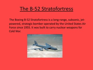 The B-52 Stratofortress
The Boeing B-52 Stratofortress is a long-range, subsonic, jet-
powered, strategic bomber operated by the United States Air
Force since 1955. It was built to carry nuclear weapons for
Cold War.
 