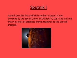Sputnik I
Sputnik was the first artificial satellite in space. It was
launched by the Soviet Union on October 4, 1957 and was the
first in a series of satellites known together as the Sputnik
program.
 