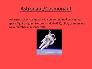 Astronaut/Cosmonaut
An astronaut or cosmonaut is a person trained by a human
space flight program to command, (NASA), pilot, or serve as a
crew member of a spacecraft.
 
