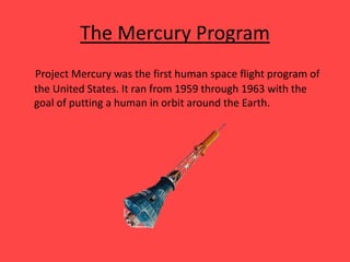 The Mercury Program
Project Mercury was the first human space flight program of
the United States. It ran from 1959 through 1963 with the
goal of putting a human in orbit around the Earth.
 