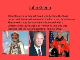 John Glenn
John Glenn is a former astronaut who became the third
person and first American to orbit the Earth, and later became
The United States Senator. He was honoured with a
Congressional Space Medal of Honour in 1978 and was
inducted into the Astronauts Hall of Fame in 1990.
 