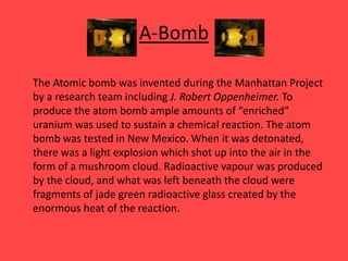 A-Bomb
The Atomic bomb was invented during the Manhattan Project
by a research team including J. Robert Oppenheimer. To
produce the atom bomb ample amounts of “enriched”
uranium was used to sustain a chemical reaction. The atom
bomb was tested in New Mexico. When it was detonated,
there was a light explosion which shot up into the air in the
form of a mushroom cloud. Radioactive vapour was produced
by the cloud, and what was left beneath the cloud were
fragments of jade green radioactive glass created by the
enormous heat of the reaction.
 