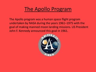 The Apollo Program
The Apollo program was a human space flight program
undertaken by NASA during the years 1961–1975 with the
goal of making manned moon landing missions. US President
John F. Kennedy announced this goal in 1961.
 