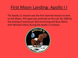 First Moon Landing: Apollo I I
The Apollo 11 mission was the first manned mission to land
on the Moon. JFK’s goal was achieved on the July 20, 1969 by
the landing of astronauts Neil Armstrong and Buzz Aldrin,
with Michael Collins during the Apollo 11 mission.
 