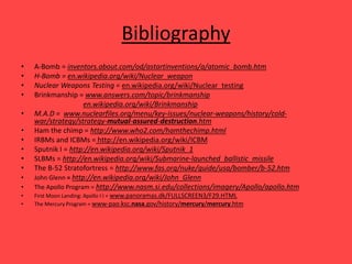 Bibliography
• A-Bomb = inventors.about.com/od/astartinventions/a/atomic_bomb.htm
• H-Bomb = en.wikipedia.org/wiki/Nuclear_weapon
• Nuclear Weapons Testing = en.wikipedia.org/wiki/Nuclear_testing
• Brinkmanship = www.answers.com/topic/brinkmanship
en.wikipedia.org/wiki/Brinkmanship
• M.A.D = www.nuclearfiles.org/menu/key-issues/nuclear-weapons/history/cold-
war/strategy/strategy-mutual-assured-destruction.htm
• Ham the chimp = http://www.who2.com/hamthechimp.html
• IRBMs and ICBMs = http://en.wikipedia.org/wiki/ICBM
• Sputnik I = http://en.wikipedia.org/wiki/Sputnik_1
• SLBMs = http://en.wikipedia.org/wiki/Submarine-launched_ballistic_missile
• The B-52 Stratofortress = http://www.fas.org/nuke/guide/usa/bomber/b-52.htm
• John Glenn = http://en.wikipedia.org/wiki/John_Glenn
• The Apollo Program = http://www.nasm.si.edu/collections/imagery/Apollo/apollo.htm
• First Moon Landing: Apollo I I = www.panoramas.dk/FULLSCREEN3/F29.HTML
• The Mercury Program = www-pao.ksc.nasa.gov/history/mercury/mercury.htm
 