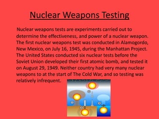 Nuclear Weapons Testing
Nuclear weapons tests are experiments carried out to
determine the effectiveness, and power of a nuclear weapon.
The first nuclear weapons test was conducted in Alamogordo,
New Mexico, on July 16, 1945, during the Manhattan Project.
The United States conducted six nuclear tests before the
Soviet Union developed their first atomic bomb, and tested it
on August 29, 1949. Neither country had very many nuclear
weapons to at the start of The Cold War, and so testing was
relatively infrequent.
 