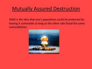Mutually Assured Destruction
MAD is the idea that one's population could be protected by
leaving it vulnerable so long as the other side faced the same
vulnerabilities.
 