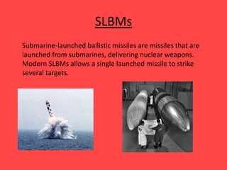 SLBMs
Submarine-launched ballistic missiles are missiles that are
launched from submarines, delivering nuclear weapons.
Modern SLBMs allows a single launched missile to strike
several targets.
 