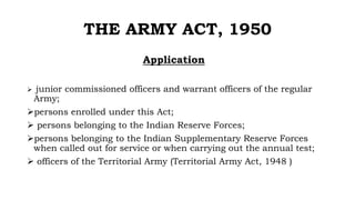 THE ARMY ACT, 1950
Application
 junior commissioned officers and warrant officers of the regular
Army;
persons enrolled under this Act;
 persons belonging to the Indian Reserve Forces;
persons belonging to the Indian Supplementary Reserve Forces
when called out for service or when carrying out the annual test;
 officers of the Territorial Army (Territorial Army Act, 1948 )
 