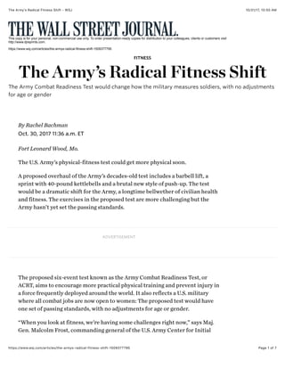 10/31/17, 10(50 AMThe Armyʼs Radical Fitness Shift - WSJ
Page 1 of 7https://www.wsj.com/articles/the-armys-radical-fitness-shift-1509377795
This copy is for your personal, non-commercial use only. To order presentation-ready copies for distribution to your colleagues, clients or customers visit
http://www.djreprints.com.
https://www.wsj.com/articles/the-armys-radical-fitness-shift-1509377795
Fort Leonard Wood, Mo.
The U.S. Army’s physical-fitness test could get more physical soon.
A proposed overhaul of the Army’s decades-old test includes a barbell lift, a
sprint with 40-pound kettlebells and a brutal new style of push-up. The test
would be a dramatic shift for the Army, a longtime bellwether of civilian health
and fitness. The exercises in the proposed test are more challenging but the
Army hasn’t yet set the passing standards.
ADVERTISEMENT
The proposed six-event test known as the Army Combat Readiness Test, or
ACRT, aims to encourage more practical physical training and prevent injury in
a force frequently deployed around the world. It also reflects a U.S. military
where all combat jobs are now open to women: The proposed test would have
one set of passing standards, with no adjustments for age or gender.
“When you look at fitness, we’re having some challenges right now,” says Maj.
Gen. Malcolm Frost, commanding general of the U.S. Army Center for Initial
FITNESS
The Army’s Radical Fitness Shift
The Army Combat Readiness Test would change how the military measures soldiers, with no adjustments
for age or gender
Oct. 30, 2017 11:36 a.m. ET
By Rachel Bachman
 