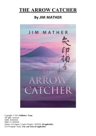 THE ARROW CATCHER
By JIM MATHER
Copyright © 2013 Publisher Name
All rights reserved.
ISBN: XXXXXX
ISBN 13: XXXXX
Library of Congress Control Number: XXXXX (If applicable)
LCCN Imprint Name: City and State (If applicable)
 