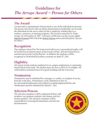 Guidelines for
The Arrupe Award ~ Person for Others

The Award
Cura personalis is appropriately characterized as care of the individual (or person).
The person who receives this award has demonstrated considerable care towards
the individuals he/she serves where he/she is employed, whether that is co-
workers, customers, or tutoring recipients. The award is named for Fr. Pedro
Arrupe, S.J. (November 14, 1907 – February 5, 1991) who was the twenty eighth
Superior General (1965-83) of the Society of Jesus and created the phrase “person
for others.”

Recognition
The employee selected for The Arrupe Award will receive a personalized trophy, will
be featured in an announcement on the Loyola website, and also featured in an
announcement in the Loyola Phoenix. In addition, the employee will be
recognized at The Weekend of Excellence ceremony on April 21st, 2012.

Eligibility
All current Loyola students employed via on-campus employment or community-
based federal work study. The student must also have a GPA of 2.5 or higher. All
staff members nominated must be in good standing with the University.

Nomination
Nominations may be submitted by a manager, co-worker, or recipient of service
from the work place. Nominations can be submitted on-line via
luc.edu/studentemployment and emailed to studentemployment@luc.edu.
Nominations must be submitted by March 1st, 2012.

Selection Process
The selection committee will be comprised of three staff
members, two graduate students, four alumni, and two
faculty members. The selection committee will be
responsible for reviewing all nominations and relevant
documentation.
 