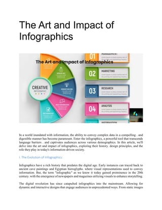 The Art and Impact of
Infographics
In a world inundated with information, the ability to convey complex data in a compelling . and
digestible manner has become paramount. Enter the infographics, a powerful tool that transcends
language barriers . and captivates audiences across various demographics. In this article, we'll
delve into the art and impact of infographics, exploring their history. design principles, and the
role they play in today's information-driven society.
I. The Evolution of Infographics:
Infographics have a rich history that predates the digital age. Early instances can traced back to
ancient cave paintings and Egyptian hieroglyphs. where visual representations used to convey
information. But, the term "infographic" as we know it today gained prominence in the 20th
century. with the emergence of newspapers and magazines utilizing visuals to enhance storytelling.
The digital revolution has since catapulted infographics into the mainstream. Allowing for
dynamic and interactive designs that engage audiences in unprecedented ways. From static images
 