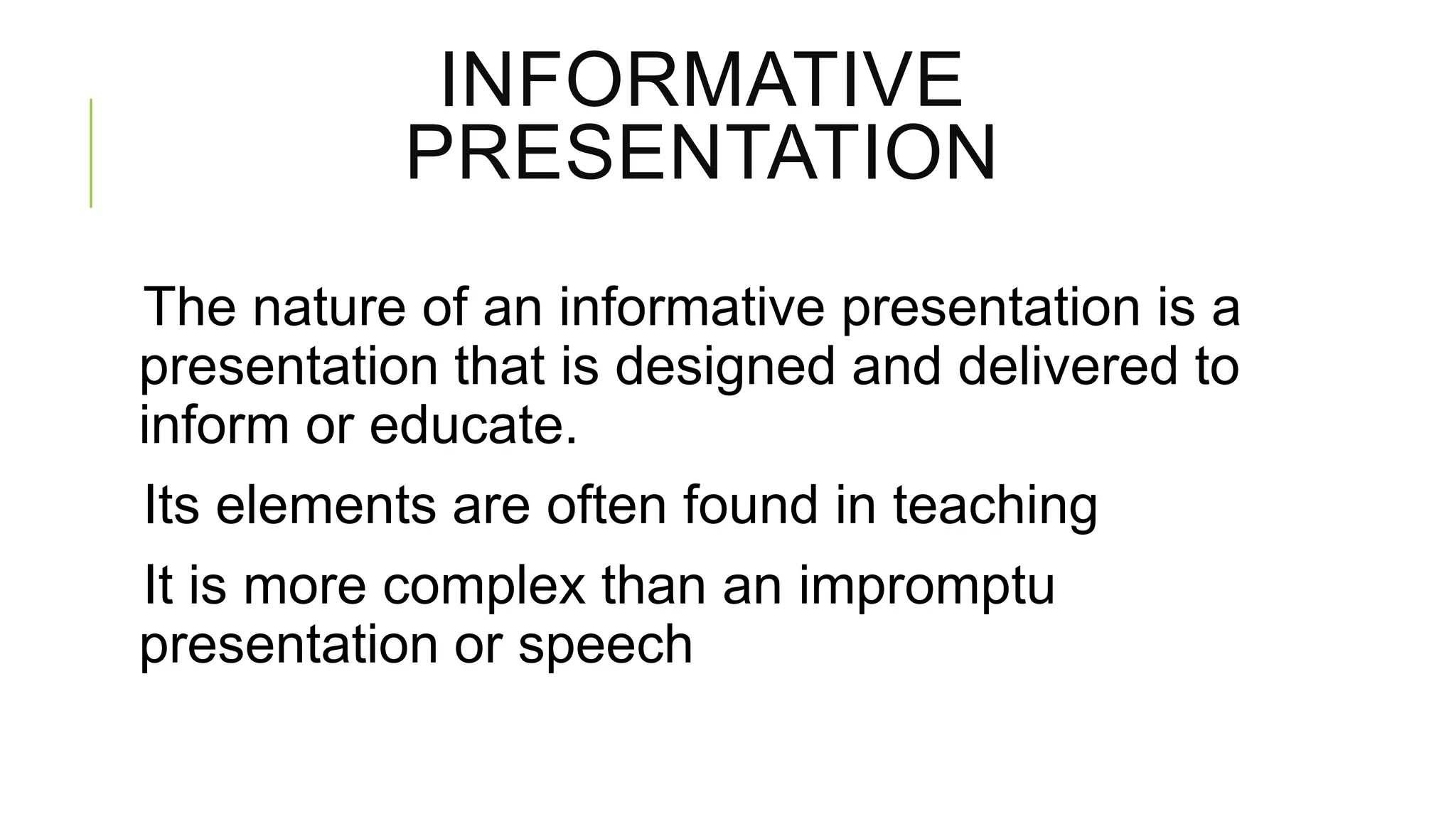 INFORMATIVE
PRESENTATION
The nature of an informative presentation is a
presentation that is designed and delivered to
inform or educate.
Its elements are often found in teaching
It is more complex than an impromptu
presentation or speech

 