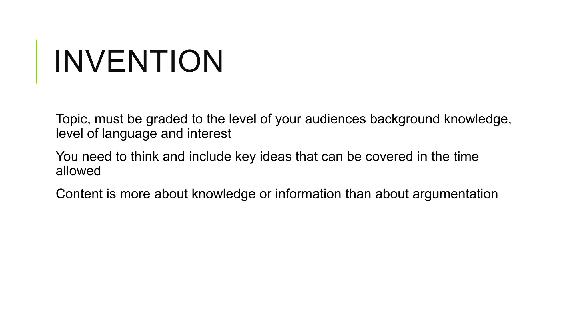 INVENTION
Topic, must be graded to the level of your audiences background knowledge,
level of language and interest
You need to think and include key ideas that can be covered in the time
allowed

Content is more about knowledge or information than about argumentation

 