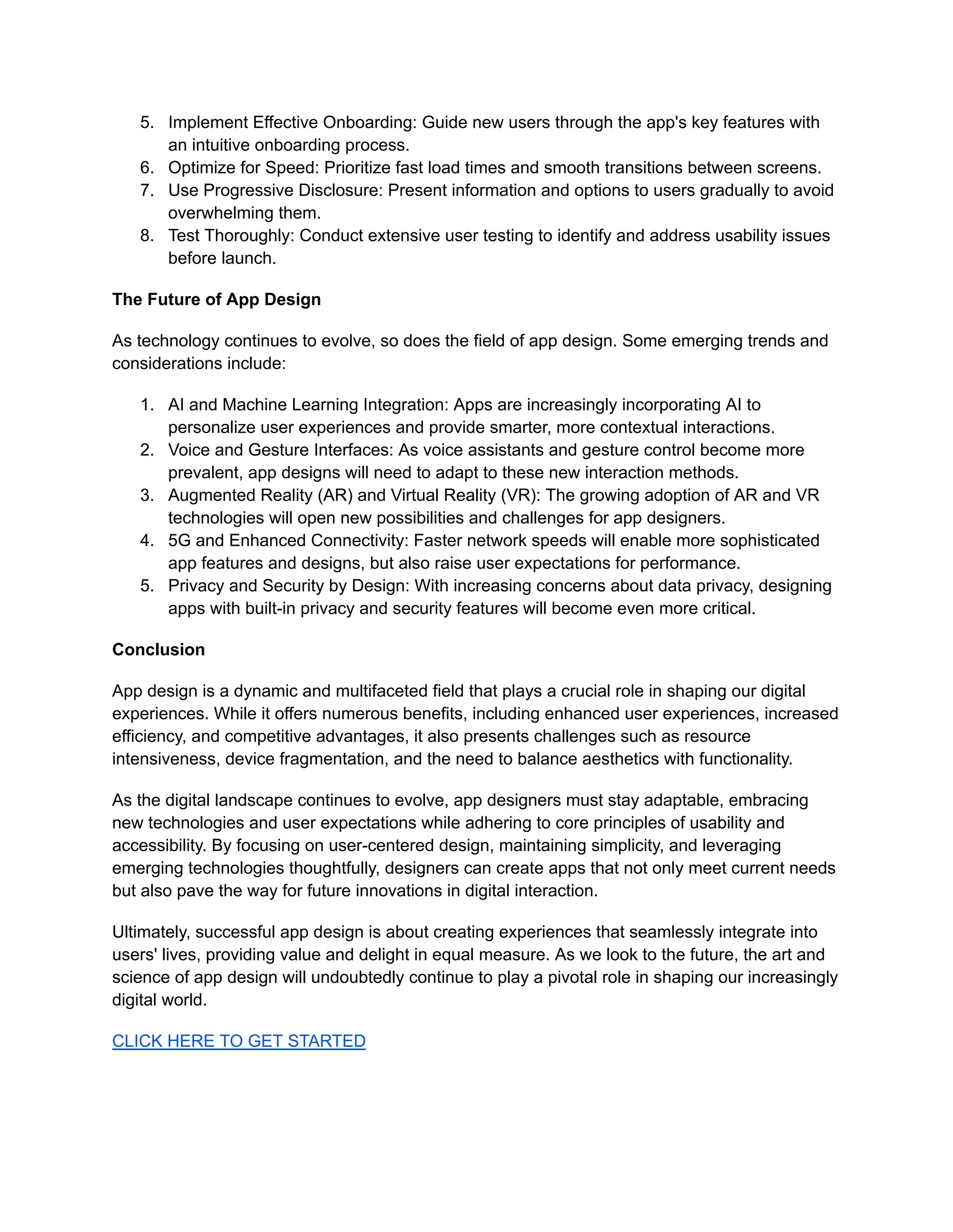 5. Implement Effective Onboarding: Guide new users through the app's key features with
an intuitive onboarding process.
6. Optimize for Speed: Prioritize fast load times and smooth transitions between screens.
7. Use Progressive Disclosure: Present information and options to users gradually to avoid
overwhelming them.
8. Test Thoroughly: Conduct extensive user testing to identify and address usability issues
before launch.
The Future of App Design
As technology continues to evolve, so does the field of app design. Some emerging trends and
considerations include:
1. AI and Machine Learning Integration: Apps are increasingly incorporating AI to
personalize user experiences and provide smarter, more contextual interactions.
2. Voice and Gesture Interfaces: As voice assistants and gesture control become more
prevalent, app designs will need to adapt to these new interaction methods.
3. Augmented Reality (AR) and Virtual Reality (VR): The growing adoption of AR and VR
technologies will open new possibilities and challenges for app designers.
4. 5G and Enhanced Connectivity: Faster network speeds will enable more sophisticated
app features and designs, but also raise user expectations for performance.
5. Privacy and Security by Design: With increasing concerns about data privacy, designing
apps with built-in privacy and security features will become even more critical.
Conclusion
App design is a dynamic and multifaceted field that plays a crucial role in shaping our digital
experiences. While it offers numerous benefits, including enhanced user experiences, increased
efficiency, and competitive advantages, it also presents challenges such as resource
intensiveness, device fragmentation, and the need to balance aesthetics with functionality.
As the digital landscape continues to evolve, app designers must stay adaptable, embracing
new technologies and user expectations while adhering to core principles of usability and
accessibility. By focusing on user-centered design, maintaining simplicity, and leveraging
emerging technologies thoughtfully, designers can create apps that not only meet current needs
but also pave the way for future innovations in digital interaction.
Ultimately, successful app design is about creating experiences that seamlessly integrate into
users' lives, providing value and delight in equal measure. As we look to the future, the art and
science of app design will undoubtedly continue to play a pivotal role in shaping our increasingly
digital world.
CLICK HERE TO GET STARTED
 