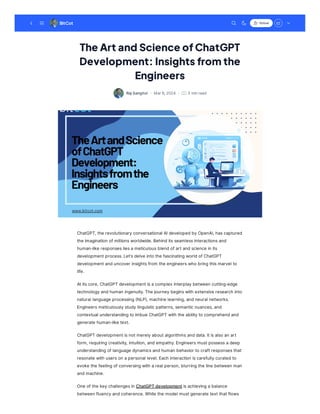 The Art and Science ofChatGPT
Development: Insights from the
Engineers
RajSanghvi · · 3 minread
Mar6,2024
ChatGPT, the revolutionaryconversational AIdevelopedbyOpenAI, hascaptured
the imagination ofmillionsworldwide.Behinditsseamlessinteractionsand
human-like responsesliesameticulousblendofartandscience in its
developmentprocess.Let'sdelve into the fascinatingworldofChatGPT
developmentanduncover insightsfrom the engineerswho bringthismarvel to
life.
Atitscore, ChatGPT developmentisacomplex interplaybetween cutting-edge
technologyandhuman ingenuity.The journeybeginswith extensive research into
natural language processing(NLP), machine learning, andneural networks.
Engineersmeticulouslystudylinguisticpatterns, semanticnuances, and
contextual understandingto imbue ChatGPT with the abilityto comprehendand
generate human-like text.
ChatGPT developmentisnotmerelyaboutalgorithmsanddata.Itisalso an art
form, requiringcreativity, intuition, andempathy.Engineersmustpossessadeep
understandingoflanguage dynamicsandhuman behavior to craftresponsesthat
resonate with userson apersonal level.Each interaction iscarefullycuratedto
evoke the feelingofconversingwith areal person, blurringthe line between man
andmachine.
One ofthe keychallengesin ChatGPTdevelopmentisachievingabalance
between fluencyandcoherence.While the model mustgenerate textthatflows
BitCot Follow
 