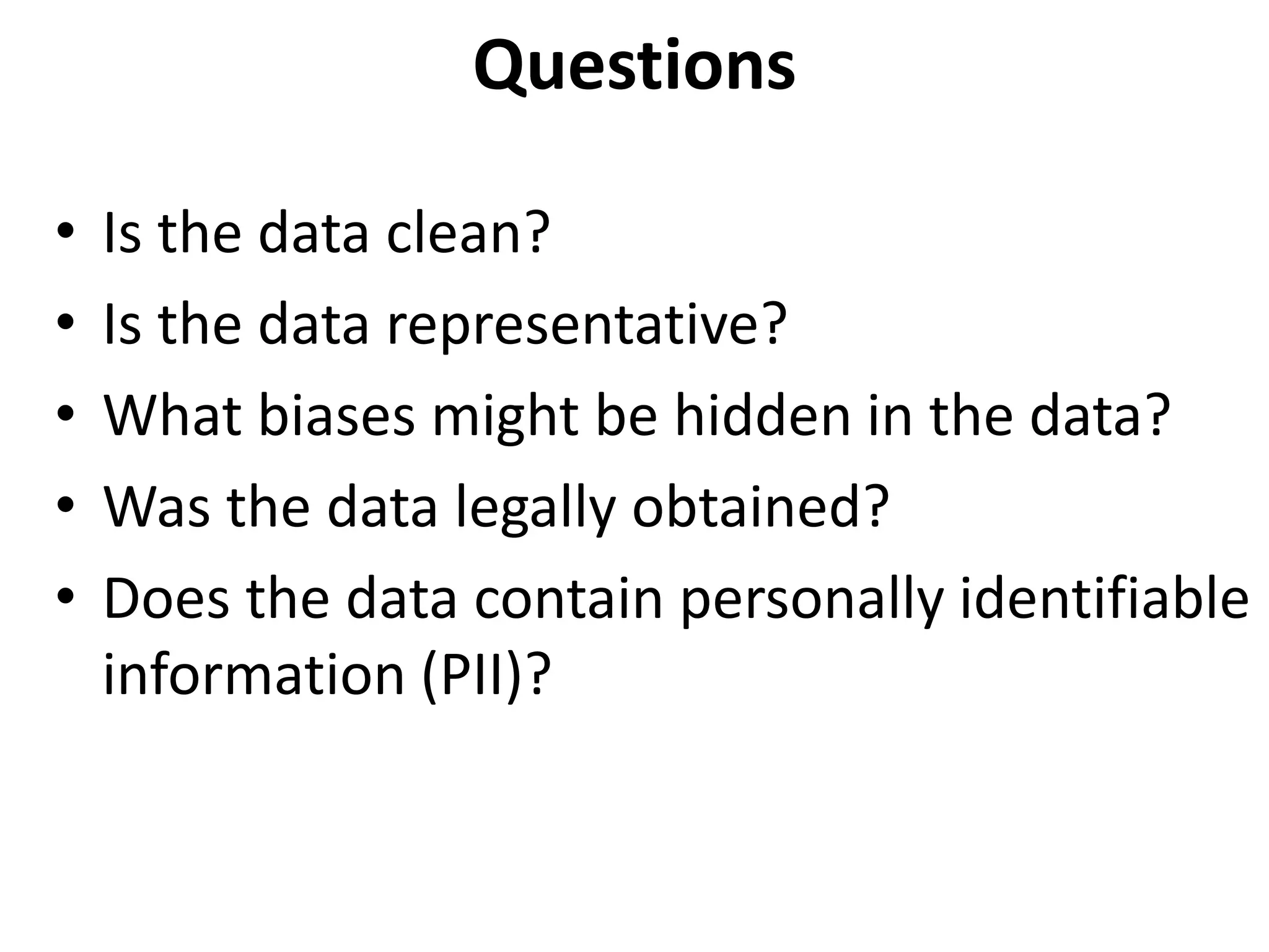 Questions
• Is the data clean?
• Is the data representative?
• What biases might be hidden in the data?
• Was the data legally obtained?
• Does the data contain personally identifiable
information (PII)?
 