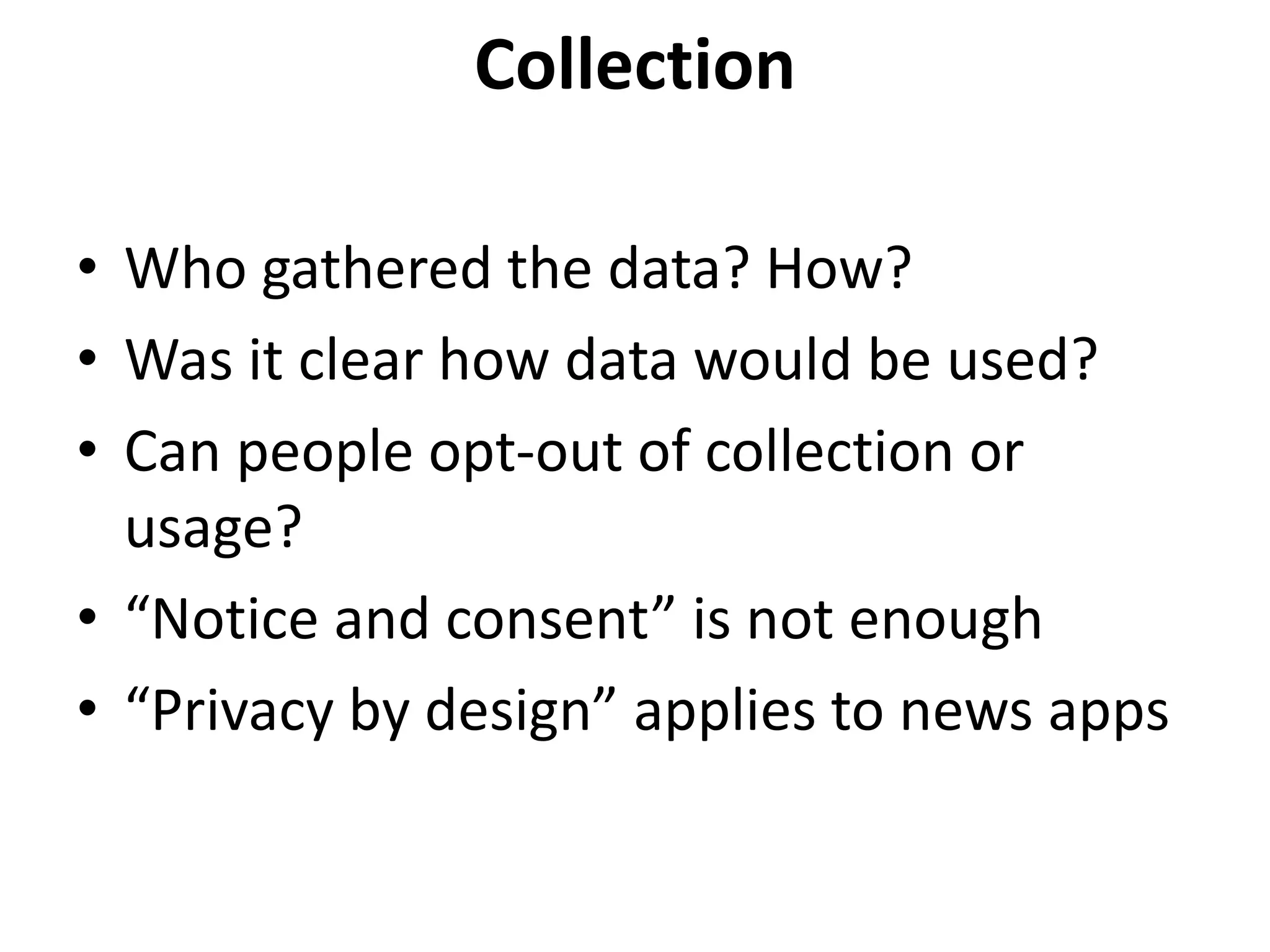 Collection
• Who gathered the data? How?
• Was it clear how data would be used?
• Can people opt-out of collection or
usage?
• “Notice and consent” is not enough
• “Privacy by design” applies to news apps
 