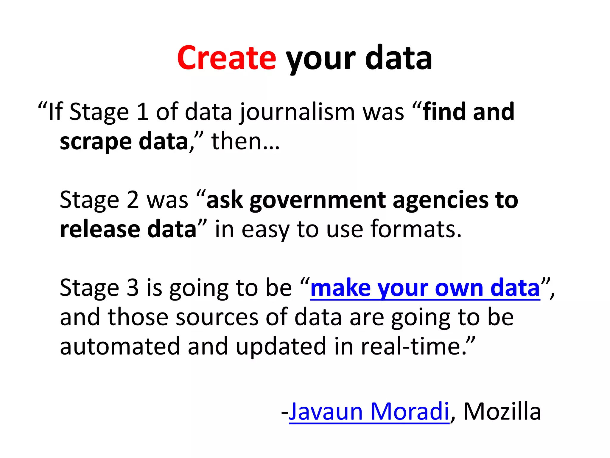 Create your data
“If Stage 1 of data journalism was “find and
scrape data,” then…
Stage 2 was “ask government agencies to
release data” in easy to use formats.
Stage 3 is going to be “make your own data”,
and those sources of data are going to be
automated and updated in real-time.”
-Javaun Moradi, Mozilla
 