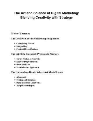 The Art and Science of Digital Marketing:
Blending Creativity with Strategy
Table of Contents:
The Creative Canvas: Unleashing Imagination
➢ Compelling Visuals
➢ Storytelling
➢ Content Diversification:
The Scientific Blueprint: Precision in Strategy
➢ Target Audience Analysis:
➢ Keyword Optimization:
➢ Data Analytics:
➢ Multi-channel Approach:
The Harmonious Blend: Where Art Meets Science
➢ Alignment:
➢ Testing and Iteration:
➢ Data-Informed Creativity:
➢ Adaptive Strategies:
 
