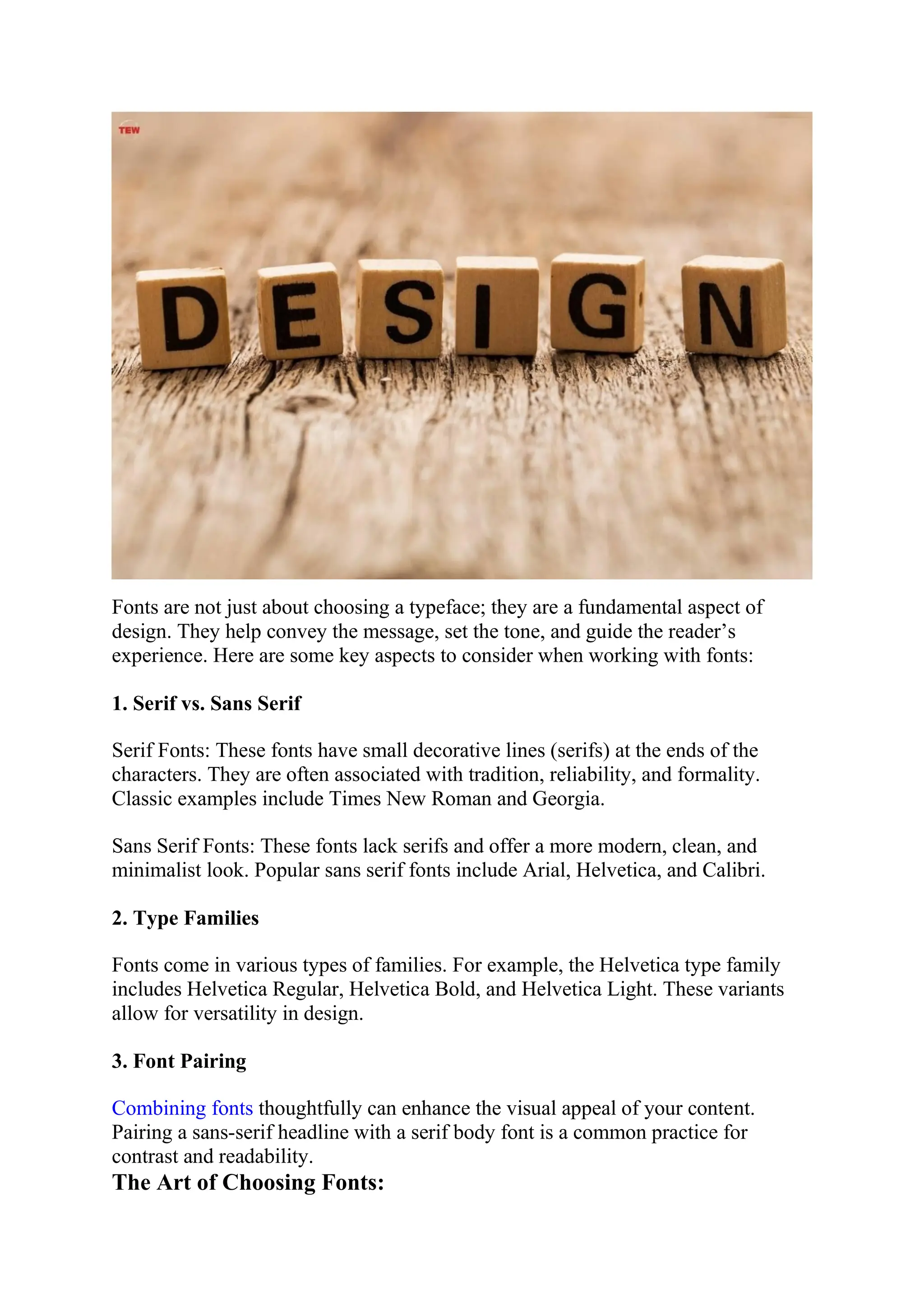 Fonts are not just about choosing a typeface; they are a fundamental aspect of
design. They help convey the message, set the tone, and guide the reader’s
experience. Here are some key aspects to consider when working with fonts:
1. Serif vs. Sans Serif
Serif Fonts: These fonts have small decorative lines (serifs) at the ends of the
characters. They are often associated with tradition, reliability, and formality.
Classic examples include Times New Roman and Georgia.
Sans Serif Fonts: These fonts lack serifs and offer a more modern, clean, and
minimalist look. Popular sans serif fonts include Arial, Helvetica, and Calibri.
2. Type Families
Fonts come in various types of families. For example, the Helvetica type family
includes Helvetica Regular, Helvetica Bold, and Helvetica Light. These variants
allow for versatility in design.
3. Font Pairing
Combining fonts thoughtfully can enhance the visual appeal of your content.
Pairing a sans-serif headline with a serif body font is a common practice for
contrast and readability.
The Art of Choosing Fonts:
 
