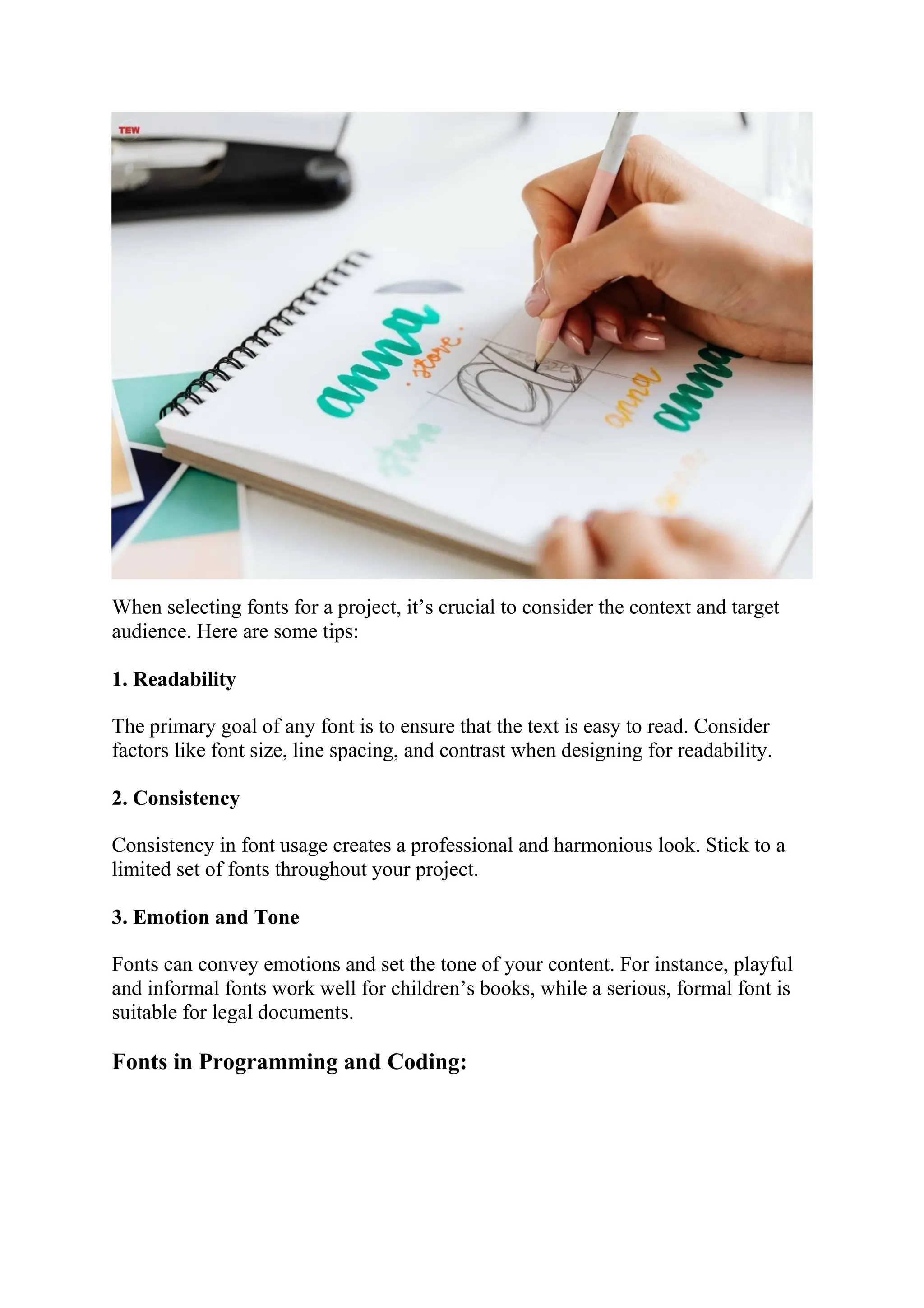 When selecting fonts for a project, it’s crucial to consider the context and target
audience. Here are some tips:
1. Readability
The primary goal of any font is to ensure that the text is easy to read. Consider
factors like font size, line spacing, and contrast when designing for readability.
2. Consistency
Consistency in font usage creates a professional and harmonious look. Stick to a
limited set of fonts throughout your project.
3. Emotion and Tone
Fonts can convey emotions and set the tone of your content. For instance, playful
and informal fonts work well for children’s books, while a serious, formal font is
suitable for legal documents.
Fonts in Programming and Coding:
 