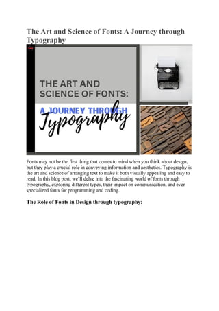 The Art and Science of Fonts: A Journey through
Typography
Fonts may not be the first thing that comes to mind when you think about design,
but they play a crucial role in conveying information and aesthetics. Typography is
the art and science of arranging text to make it both visually appealing and easy to
read. In this blog post, we’ll delve into the fascinating world of fonts through
typography, exploring different types, their impact on communication, and even
specialized fonts for programming and coding.
The Role of Fonts in Design through typography:
 