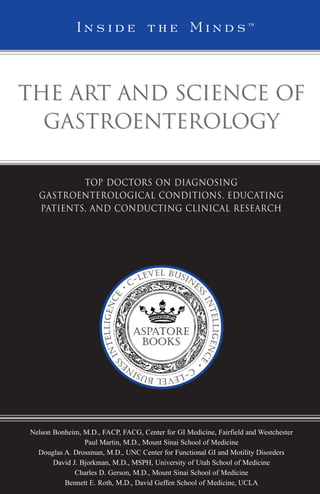 I n s i d e t h e M i n d s™

The Art and Science of
Gastroenterology
Top Doctors on Diagnosing
Gastroenterological Conditions, Educating
Patients, and Conducting Clinical Research

Nelson Bonheim, M.D., FACP, FACG, Center for GI Medicine, Fairfield and Westchester
Paul Martin, M.D., Mount Sinai School of Medicine
Douglas A. Drossman, M.D., UNC Center for Functional GI and Motility Disorders
David J. Bjorkman, M.D., MSPH, University of Utah School of Medicine
Charles D. Gerson, M.D., Mount Sinai School of Medicine
Bennett E. Roth, M.D., David Geffen School of Medicine, UCLA



 