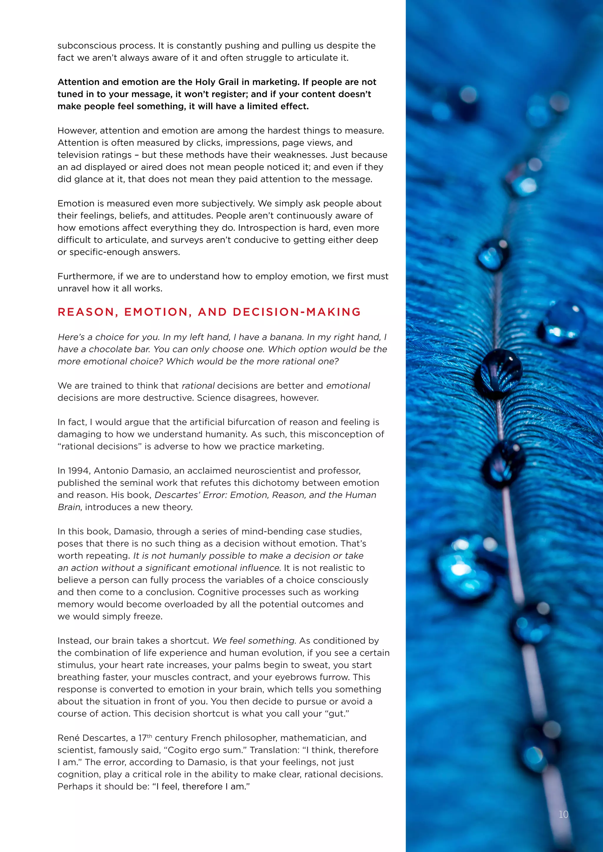 subconscious process. It is constantly pushing and pulling us despite the
fact we aren’t always aware of it and often struggle to articulate it.
Attention and emotion are the Holy Grail in marketing. If people are not
tuned in to your message, it won’t register; and if your content doesn’t
make people feel something, it will have a limited effect.
However, attention and emotion are among the hardest things to measure. 
Attention is often measured by clicks, impressions, page views, and
television ratings – but these methods have their weaknesses. Just because
an ad displayed or aired does not mean people noticed it; and even if they
did glance at it, that does not mean they paid attention to the message.
Emotion is measured even more subjectively. We simply ask people about
their feelings, beliefs, and attitudes. People aren’t continuously aware of
how emotions affect everything they do. Introspection is hard, even more
difficult to articulate, and surveys aren’t conducive to getting either deep
or specific-enough answers.
Furthermore, if we are to understand how to employ emotion, we first must
unravel how it all works.
REASON, EMOTION, AND DECISION-MAKING
Here’s a choice for you. In my left hand, I have a banana. In my right hand, I
have a chocolate bar. You can only choose one. Which option would be the
more emotional choice? Which would be the more rational one?
We are trained to think that rational decisions are better and emotional 
decisions are more destructive. Science disagrees, however.
In fact, I would argue that the artificial bifurcation of reason and feeling is
damaging to how we understand humanity. As such, this misconception of
“rational decisions” is adverse to how we practice marketing. 
In 1994, Antonio Damasio, an acclaimed neuroscientist and professor,
published the seminal work that refutes this dichotomy between emotion
and reason. His book, Descartes’ Error: Emotion, Reason, and the Human
Brain, introduces a new theory.
In this book, Damasio, through a series of mind-bending case studies,
poses that there is no such thing as a decision without emotion. That’s
worth repeating. It is not humanly possible to make a decision or take
an action without a significant emotional influence. It is not realistic to
believe a person can fully process the variables of a choice consciously
and then come to a conclusion. Cognitive processes such as working
memory would become overloaded by all the potential outcomes and
we would simply freeze. 
Instead, our brain takes a shortcut. We feel something. As conditioned by
the combination of life experience and human evolution, if you see a certain
stimulus, your heart rate increases, your palms begin to sweat, you start
breathing faster, your muscles contract, and your eyebrows furrow. This
response is converted to emotion in your brain, which tells you something
about the situation in front of you. You then decide to pursue or avoid a
course of action. This decision shortcut is what you call your “gut.”
René Descartes, a 17th
 century French philosopher, mathematician, and
scientist, famously said, “Cogito ergo sum.” Translation: “I think, therefore
I am.” The error, according to Damasio, is that your feelings, not just
cognition, play a critical role in the ability to make clear, rational decisions.
Perhaps it should be: “I feel, therefore I am.”
10
 