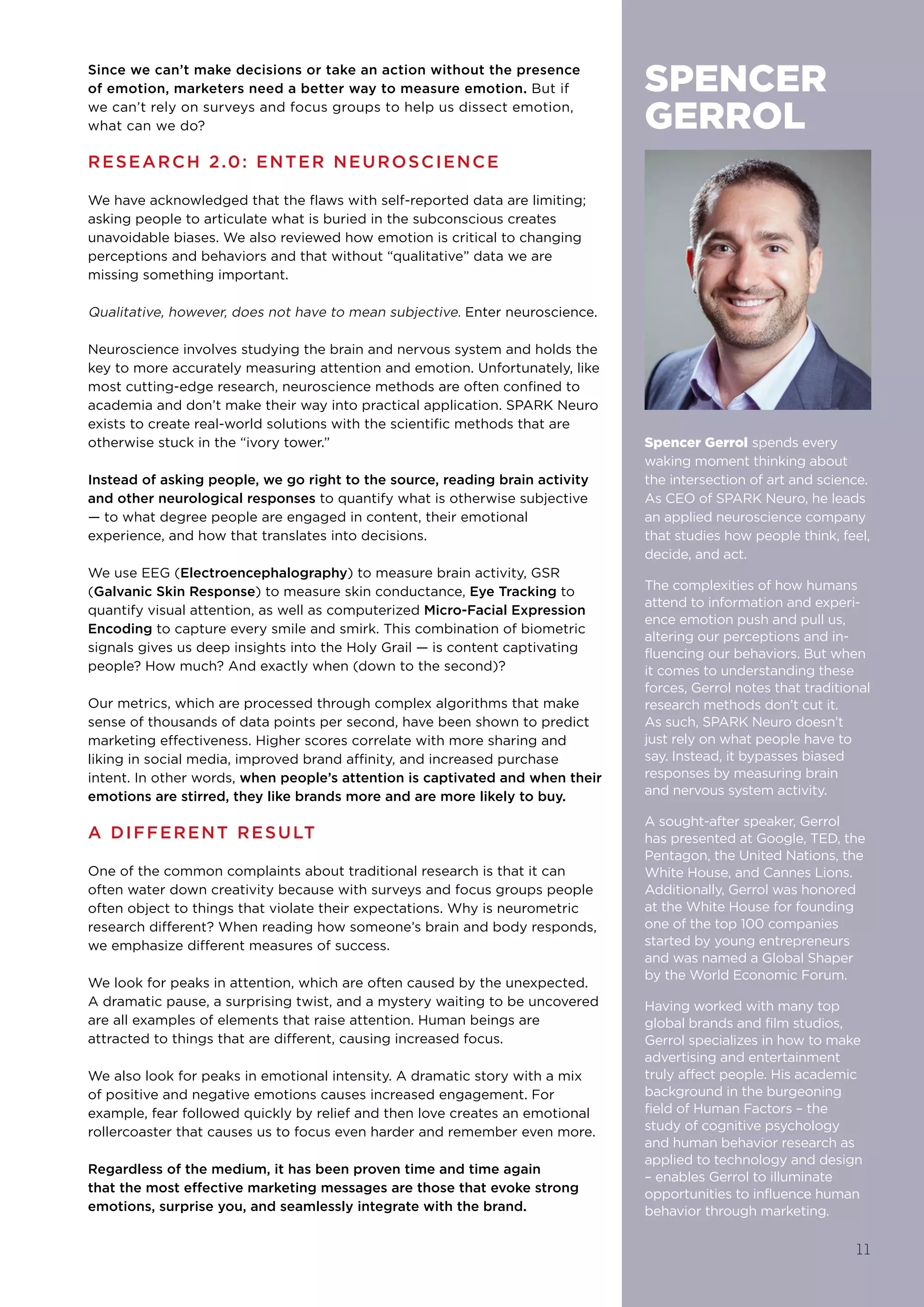Since we can’t make decisions or take an action without the presence
of emotion, marketers need a better way to measure emotion. But if
we can’t rely on surveys and focus groups to help us dissect emotion,
what can we do?
RESEARCH 2.0: ENTER NEUROSCIENCE
We have acknowledged that the flaws with self-reported data are limiting;
asking people to articulate what is buried in the subconscious creates
unavoidable biases. We also reviewed how emotion is critical to changing
perceptions and behaviors and that without “qualitative” data we are
missing something important.
Qualitative, however, does not have to mean subjective. Enter neuroscience.
Neuroscience involves studying the brain and nervous system and holds the
key to more accurately measuring attention and emotion. Unfortunately, like
most cutting-edge research, neuroscience methods are often confined to
academia and don’t make their way into practical application. SPARK Neuro
exists to create real-world solutions with the scientific methods that are
otherwise stuck in the “ivory tower.” 
Instead of asking people, we go right to the source, reading brain activity
and other neurological responses to quantify what is otherwise subjective
— to what degree people are engaged in content, their emotional
experience, and how that translates into decisions.
We use EEG (Electroencephalography) to measure brain activity, GSR
(Galvanic Skin Response) to measure skin conductance, Eye Tracking to
quantify visual attention, as well as computerized Micro-Facial Expression
Encoding to capture every smile and smirk. This combination of biometric
signals gives us deep insights into the Holy Grail — is content captivating
people? How much? And exactly when (down to the second)?
Our metrics, which are processed through complex algorithms that make
sense of thousands of data points per second, have been shown to predict
marketing effectiveness. Higher scores correlate with more sharing and
liking in social media, improved brand affinity, and increased purchase
intent. In other words, when people’s attention is captivated and when their
emotions are stirred, they like brands more and are more likely to buy.
A DIFFERENT RESULT
One of the common complaints about traditional research is that it can
often water down creativity because with surveys and focus groups people
often object to things that violate their expectations. Why is neurometric
research different? When reading how someone’s brain and body responds,
we emphasize different measures of success. 
We look for peaks in attention, which are often caused by the unexpected.
A dramatic pause, a surprising twist, and a mystery waiting to be uncovered
are all examples of elements that raise attention. Human beings are
attracted to things that are different, causing increased focus.
We also look for peaks in emotional intensity. A dramatic story with a mix
of positive and negative emotions causes increased engagement. For
example, fear followed quickly by relief and then love creates an emotional
rollercoaster that causes us to focus even harder and remember even more.
Regardless of the medium, it has been proven time and time again
that the most effective marketing messages are those that evoke strong
emotions, surprise you, and seamlessly integrate with the brand.
11
Spencer Gerrol spends every
waking moment thinking about
the intersection of art and science.
As CEO of SPARK Neuro, he leads
an applied neuroscience company
that studies how people think, feel,
decide, and act.
The complexities of how humans
attend to information and experi-
ence emotion push and pull us,
altering our perceptions and in-
fluencing our behaviors. But when
it comes to understanding these
forces, Gerrol notes that traditional
research methods don’t cut it.
As such, SPARK Neuro doesn’t
just rely on what people have to
say. Instead, it bypasses biased
responses by measuring brain
and nervous system activity.
A sought-after speaker, Gerrol
has presented at Google, TED, the
Pentagon, the United Nations, the
White House, and Cannes Lions.
Additionally, Gerrol was honored
at the White House for founding
one of the top 100 companies
started by young entrepreneurs
and was named a Global Shaper
by the World Economic Forum.
Having worked with many top
global brands and film studios,
Gerrol specializes in how to make
advertising and entertainment
truly affect people. His academic
background in the burgeoning
field of Human Factors – the
study of cognitive psychology
and human behavior research as
applied to technology and design
– enables Gerrol to illuminate
opportunities to influence human
behavior through marketing.
SPENCER
GERROL
 