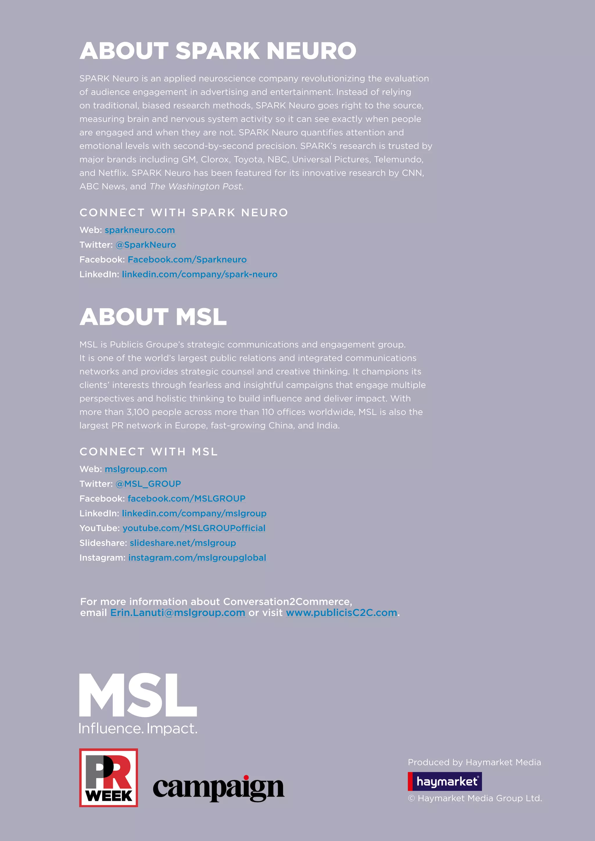 ABOUT SPARK NEURO
SPARK Neuro is an applied neuroscience company revolutionizing the evaluation
of audience engagement in advertising and entertainment. Instead of relying
on traditional, biased research methods, SPARK Neuro goes right to the source,
measuring brain and nervous system activity so it can see exactly when people
are engaged and when they are not. SPARK Neuro quantifies attention and
emotional levels with second-by-second precision. SPARK’s research is trusted by
major brands including GM, Clorox, Toyota, NBC, Universal Pictures, Telemundo,
and Netflix. SPARK Neuro has been featured for its innovative research by CNN,
ABC News, and The Washington Post.
CONNECT WITH SPARK NEURO
Web: sparkneuro.com
Twitter: @SparkNeuro
Facebook: Facebook.com/Sparkneuro
LinkedIn: linkedin.com/company/spark-neuro
ABOUT MSL
MSL is Publicis Groupe’s strategic communications and engagement group.
It is one of the world’s largest public relations and integrated communications
networks and provides strategic counsel and creative thinking. It champions its
clients’ interests through fearless and insightful campaigns that engage multiple
perspectives and holistic thinking to build influence and deliver impact. With
more than 3,100 people across more than 110 offices worldwide, MSL is also the
largest PR network in Europe, fast-growing China, and India.
CONNECT WITH MSL
Web: mslgroup.com
Twitter: @MSL_GROUP
Facebook: facebook.com/MSLGROUP
LinkedIn: linkedin.com/company/mslgroup
YouTube: youtube.com/MSLGROUPofficial
Slideshare: slideshare.net/mslgroup
Instagram: instagram.com/mslgroupglobal
For more information about Conversation2Commerce,
email Erin.Lanuti@mslgroup.com or visit www.publicisC2C.com.
Produced by Haymarket Media
© Haymarket Media Group Ltd.
 