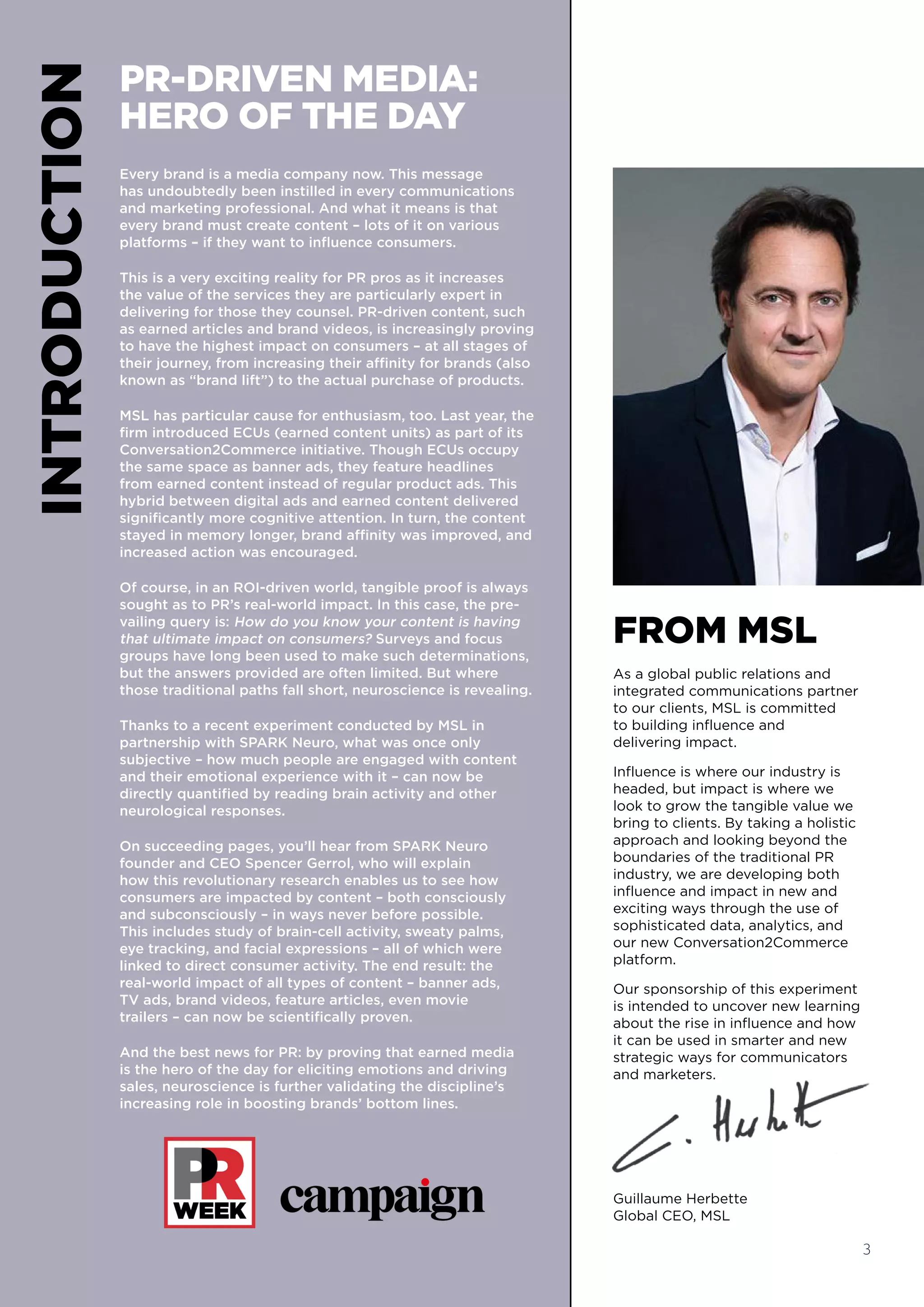 INTRODUCTION PR-DRIVEN MEDIA:
HERO OF THE DAY
Every brand is a media company now. This message
has undoubtedly been instilled in every communications
and marketing professional. And what it means is that
every brand must create content – lots of it on various
platforms – if they want to influence consumers.
This is a very exciting reality for PR pros as it increases
the value of the services they are particularly expert in
delivering for those they counsel. PR-driven content, such
as earned articles and brand videos, is increasingly proving
to have the highest impact on consumers – at all stages of
their journey, from increasing their affinity for brands (also
known as “brand lift”) to the actual purchase of products.
MSL has particular cause for enthusiasm, too. Last year, the
firm introduced ECUs (earned content units) as part of its
Conversation2Commerce initiative. Though ECUs occupy
the same space as banner ads, they feature headlines
from earned content instead of regular product ads. This
hybrid between digital ads and earned content delivered
significantly more cognitive attention. In turn, the content
stayed in memory longer, brand affinity was improved, and
increased action was encouraged.
Of course, in an ROI-driven world, tangible proof is always
sought as to PR’s real-world impact. In this case, the pre-
vailing query is: How do you know your content is having
that ultimate impact on consumers? Surveys and focus
groups have long been used to make such determinations,
but the answers provided are often limited. But where
those traditional paths fall short, neuroscience is revealing.
Thanks to a recent experiment conducted by MSL in
partnership with SPARK Neuro, what was once only
subjective – how much people are engaged with content
and their emotional experience with it – can now be
directly quantified by reading brain activity and other
neurological responses.
On succeeding pages, you’ll hear from SPARK Neuro
founder and CEO Spencer Gerrol, who will explain
how this revolutionary research enables us to see how
consumers are impacted by content – both consciously
and subconsciously – in ways never before possible.
This includes study of brain-cell activity, sweaty palms,
eye tracking, and facial expressions – all of which were
linked to direct consumer activity. The end result: the
real-world impact of all types of content – banner ads,
TV ads, brand videos, feature articles, even movie
trailers – can now be scientifically proven.
And the best news for PR: by proving that earned media
is the hero of the day for eliciting emotions and driving
sales, neuroscience is further validating the discipline’s
increasing role in boosting brands’ bottom lines.
FROM MSL
As a global public relations and
integrated communications partner
to our clients, MSL is committed
to building influence and
delivering impact.
Influence is where our industry is
headed, but impact is where we
look to grow the tangible value we
bring to clients. By taking a holistic
approach and looking beyond the
boundaries of the traditional PR
industry, we are developing both
influence and impact in new and
exciting ways through the use of
sophisticated data, analytics, and
our new Conversation2Commerce
platform.
Our sponsorship of this experiment
is intended to uncover new learning
about the rise in influence and how
it can be used in smarter and new
strategic ways for communicators
and marketers.
Guillaume Herbette
Global CEO, MSL
3
 