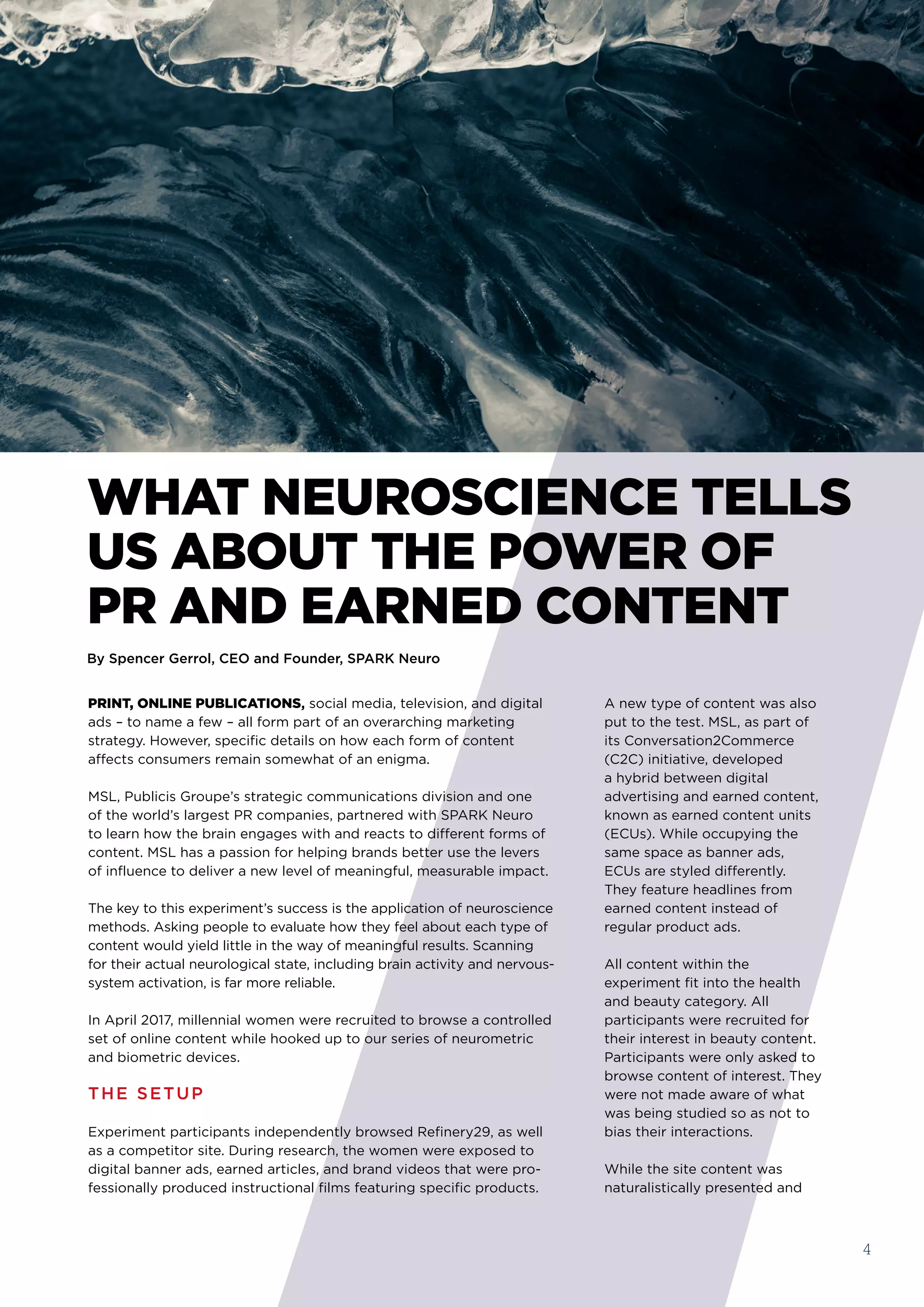 4
PRINT, ONLINE PUBLICATIONS, social media, television, and digital
ads – to name a few – all form part of an overarching marketing
strategy. However, specific details on how each form of content
affects consumers remain somewhat of an enigma.
​MSL, Publicis Groupe’s strategic communications division and one
of the world’s largest PR companies, partnered with SPARK Neuro
to learn how the brain engages with and reacts to different forms of
content. MSL has a passion for helping brands better use the levers
of influence to deliver a new level of meaningful, measurable impact. 
The key to this experiment’s success is the application of neuroscience
methods. Asking people to evaluate how they feel about each type of
content would yield little in the way of meaningful results. Scanning
for their actual neurological state, including brain activity and nervous-
system activation, is far more reliable.
In April 2017, millennial women were recruited to browse a controlled
set of online content while hooked up to our series of neurometric
and biometric devices.
THE SETUP
Experiment participants independently browsed Refinery29, as well
as a competitor site. During research, the women were exposed to
digital banner ads, earned articles, and brand videos that were pro-
fessionally produced instructional films featuring specific products. 
WHAT NEUROSCIENCE TELLS
US ABOUT THE POWER OF 
PR AND EARNED CONTENT
By Spencer Gerrol, CEO and Founder, SPARK Neuro
A new type of content was also
put to the test. MSL, as part of
its Conversation2Commerce
(C2C) initiative, developed
a hybrid between digital
advertising and earned content,
known as earned content units
(ECUs). While occupying the
same space as banner ads,
ECUs are styled differently.
They feature headlines from
earned content instead of
regular product ads.
All content within the
experiment fit into the health
and beauty category. All
participants were recruited for
their interest in beauty content.
Participants were only asked to
browse content of interest. They
were not made aware of what
was being studied so as not to
bias their interactions.
While the site content was
naturalistically presented and
 