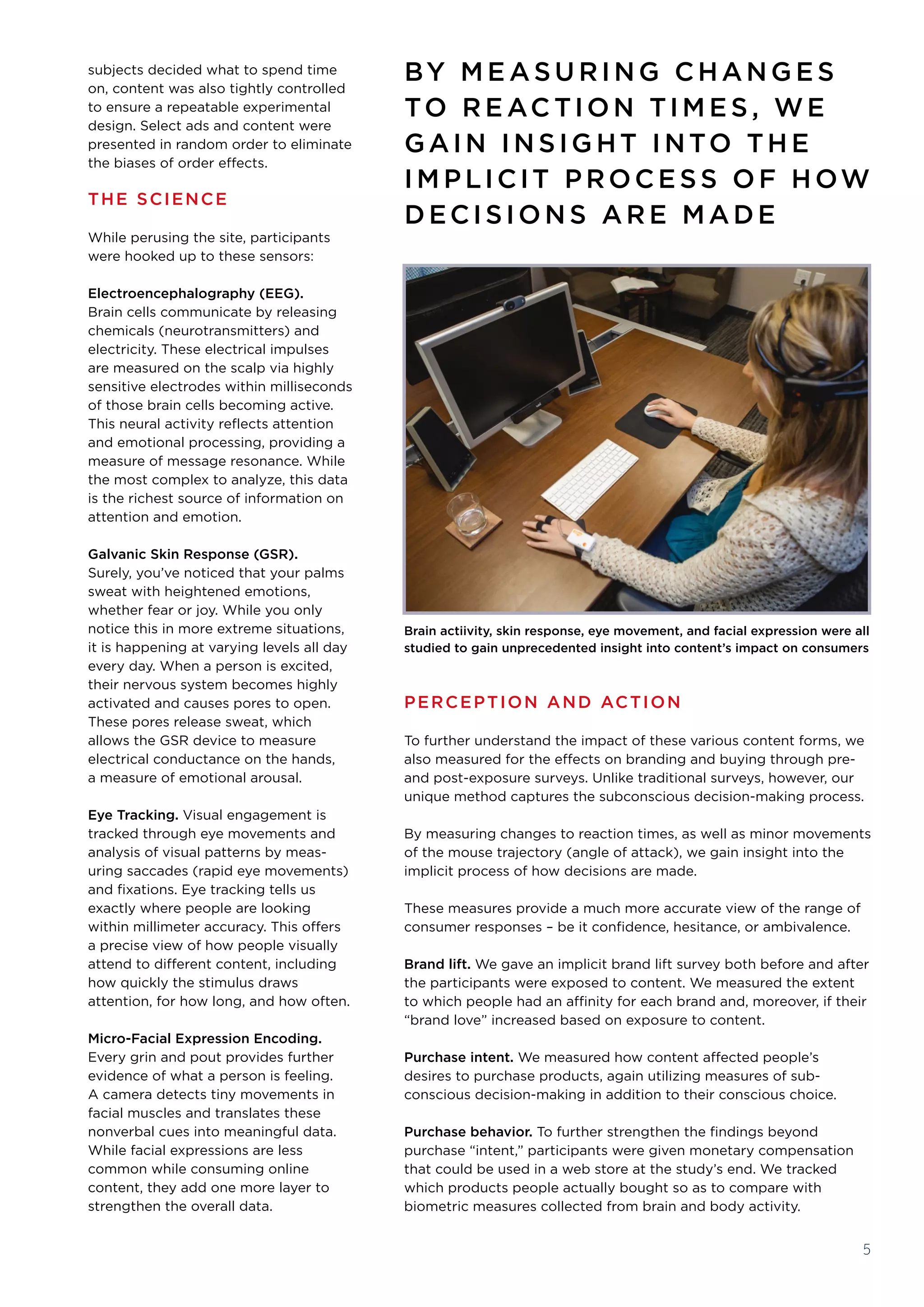 PERCEPTION AND ACTION
To further understand the impact of these various content forms, we
also measured for the effects on branding and buying through pre-
and post-exposure surveys. Unlike traditional surveys, however, our
unique method captures the subconscious decision-making process.
By measuring changes to reaction times, as well as minor movements
of the mouse trajectory (angle of attack), we gain insight into the
implicit process of how decisions are made. 
These measures provide a much more accurate view of the range of
consumer responses – be it confidence, hesitance, or ambivalence.
Brand lift. We gave an implicit brand lift survey both before and after
the participants were exposed to content. We measured the extent
to which people had an affinity for each brand and, moreover, if their
“brand love” increased based on exposure to content.
Purchase intent. We measured how content affected people’s
desires to purchase products, again utilizing measures of sub-
conscious decision-making in addition to their conscious choice.
Purchase behavior. To further strengthen the findings beyond
purchase “intent,” participants were given monetary compensation
that could be used in a web store at the study’s end. We tracked
which products people actually bought so as to compare with
biometric measures collected from brain and body activity.
5
subjects decided what to spend time
on, content was also tightly controlled
to ensure a repeatable experimental
design. Select ads and content were
presented in random order to eliminate
the biases of order effects.
THE SCIENCE
While perusing the site, participants
were hooked up to these sensors:
Electroencephalography (EEG). 
Brain cells communicate by releasing
chemicals (neurotransmitters) and
electricity. These electrical impulses
are measured on the scalp via highly
sensitive electrodes within milliseconds
of those brain cells becoming active.
This neural activity reflects attention
and emotional processing, providing a
measure of message resonance. While
the most complex to analyze, this data
is the richest source of information on
attention and emotion.
Galvanic Skin Response (GSR). 
Surely, you’ve noticed that your palms
sweat with heightened emotions,
whether fear or joy. While you only
notice this in more extreme situations,
it is happening at varying levels all day
every day. When a person is excited,
their nervous system becomes highly
activated and causes pores to open.
These pores release sweat, which
allows the GSR device to measure
electrical conductance on the hands, 
a measure of emotional arousal. 
Eye Tracking. Visual engagement is
tracked through eye movements and
analysis of visual patterns by meas-
uring saccades (rapid eye movements)
and fixations. Eye tracking tells us
exactly where people are looking
within millimeter accuracy. This offers
a precise view of how people visually
attend to different content, including
how quickly the stimulus draws
attention, for how long, and how often. 
Micro-Facial Expression Encoding. 
Every grin and pout provides further
evidence of what a person is feeling.
A camera detects tiny movements in
facial muscles and translates these
nonverbal cues into meaningful data.
While facial expressions are less
common while consuming online
content, they add one more layer to
strengthen the overall data.
BY M E ASU RING CHANG E S
TO RE AC TION TIM E S , WE
GAIN IN SIG HT INTO TH E
IM PLICIT PROCE SS OF HOW
DECISION S ARE MADE
Brain actiivity, skin response, eye movement, and facial expression were all
studied to gain unprecedented insight into content’s impact on consumers
 